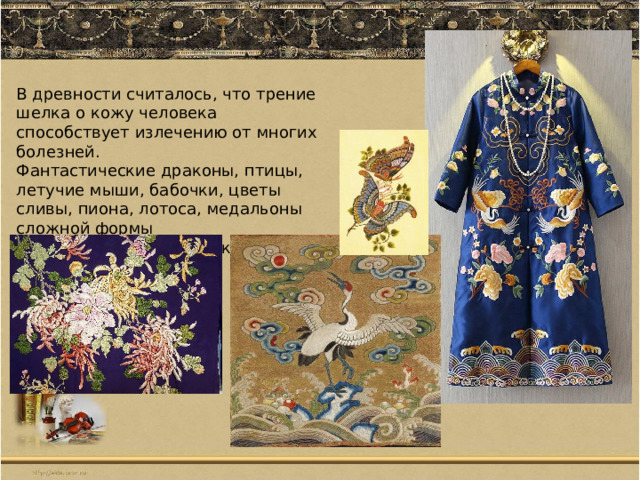 В древности считалось, что трение шелка о кожу человека способствует излечению от многих болезней. Фантастические драконы, птицы, летучие мыши, бабочки, цветы сливы, пиона, лотоса, медальоны сложной формы всегда насыщены глубокой символикой. 