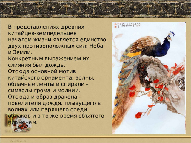 В представлениях древних китайцев-земледельцев началом жизни является единство двух противоположных сил: Неба и Земли. Конкретным выражением их слияния был дождь. Отсюда основной мотив китайского орнамента: волны, облачные ленты и спирали – символы грома и молнии. Отсюда и образ дракона - повелителя дождя, плывущего в волнах или парящего среди облаков и в то же время объятого пламенем. 