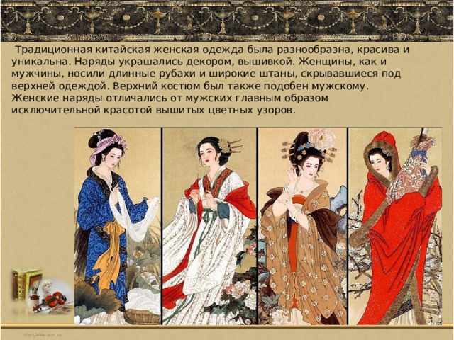  Традиционная китайская женская одежда была разнообразна, красива и уникальна. Наряды украшались декором, вышивкой. Женщины, как и мужчины, носили длинные рубахи и широкие штаны, скрывавшиеся под верхней одеждой. Верхний костюм был также подобен мужскому. Женские наряды отличались от мужских главным образом исключительной красотой вышитых цветных узоров. 