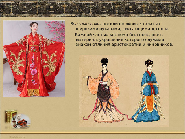 Знатные дамы носили шелковые халаты с широкими рукавами, свисающими до пола.  Важной частью костюма был пояс, цвет, материал, украшения которого служили знаком отличия аристократии и чиновников. 