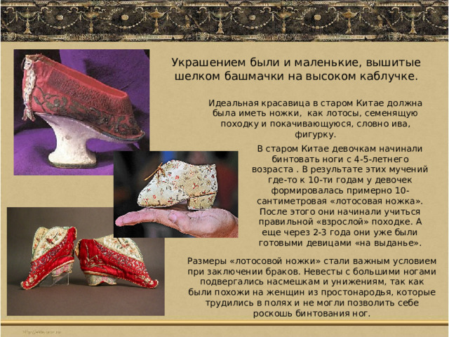 Украшением были и маленькие, вышитые шелком башмачки на высоком каблучке. Идеальная красавица в старом Китае должна была иметь ножки,  как лотосы, семенящую походку и покачивающуюся, словно ива, фигурку. В старом Китае девочкам начинали бинтовать ноги с 4-5-летнего возраста . В результате этих мучений где-то к 10-ти годам у девочек формировалась примерно 10-сантиметровая «лотосовая ножка». После этого они начинали учиться правильной «взрослой» походке. А еще через 2-3 года они уже были готовыми девицами «на выданье». Размеры «лотосовой ножки» стали важным условием при заключении браков. Невесты с большими ногами подвергались насмешкам и унижениям, так как были похожи на женщин из простонародья, которые трудились в полях и не могли позволить себе роскошь бинтования ног. 