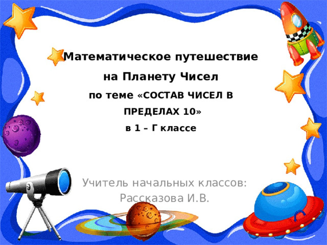 Математическое путешествие  на Планету Чисел  по теме «СОСТАВ ЧИСЕЛ В  ПРЕДЕЛАХ 10»  в 1 – Г классе Учитель начальных классов: Рассказова И.В. 