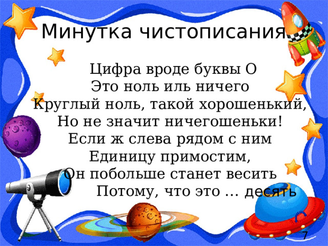 Минутка чистописания  Цифра вроде буквы О  Это ноль иль ничего  Круглый ноль, такой хорошенький,  Но не значит ничегошеньки!  Если ж слева рядом с ним  Единицу примостим,  Он побольше станет весить  Потому, что это …  десять  