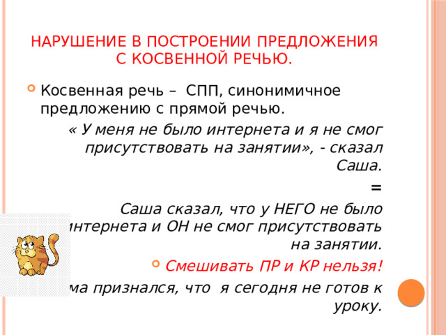 Нарушение в построении предложения с косвенной речью. Косвенная речь – СПП, синонимичное предложению с прямой речью.  « У меня не было интернета и я не смог присутствовать на занятии», - сказал Саша. =  Саша сказал, что у НЕГО не было интернета и ОН не смог присутствовать на занятии. Смешивать ПР и КР нельзя!  Дима признался, что я сегодня не готов к уроку.   