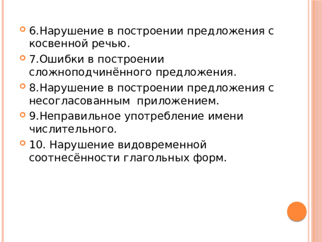 6.Нарушение в построении предложения с косвенной речью. 7.Ошибки в построении сложноподчинённого предложения. 8.Нарушение в построении предложения с несогласованным приложением. 9.Неправильное употребление имени числительного. 10. Нарушение видовременной соотнесённости глагольных форм. 