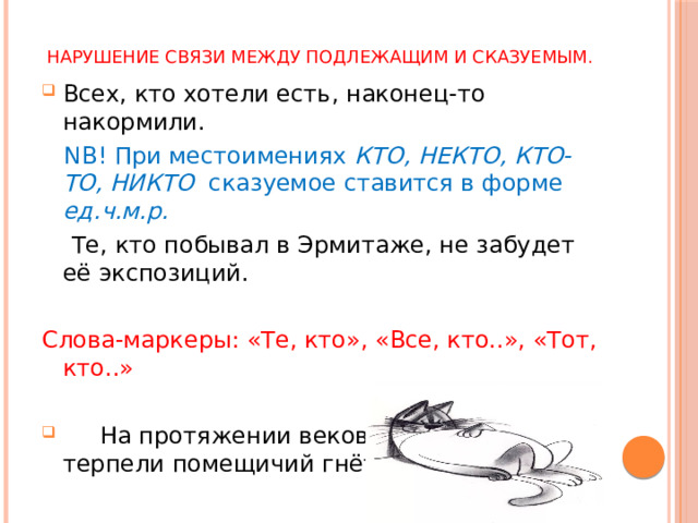 Нарушение связи между подлежащим и сказуемым. Всех, кто хотели есть, наконец-то накормили.  NB! При местоимениях КТО, НЕКТО, КТО-ТО, НИКТО сказуемое ставится в форме ед.ч.м.р.  Те, кто побывал в Эрмитаже, не забудет её экспозиций. Слова-маркеры: «Те, кто», «Все, кто..», «Тот, кто..»  На протяжении веков крестьянство терпели помещичий гнёт. 