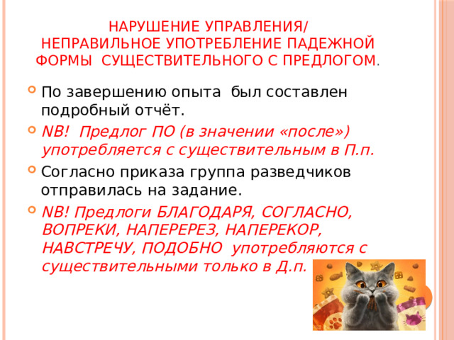 Нарушение управления/  неправильное употребление падежной формы существительного с предлогом . По завершению опыта был составлен подробный отчёт. NB! Предлог ПО (в значении «после») употребляется с существительным в П.п. Согласно приказа группа разведчиков отправилась на задание. NB! Предлоги БЛАГОДАРЯ, СОГЛАСНО, ВОПРЕКИ, НАПЕРЕРЕЗ, НАПЕРЕКОР, НАВСТРЕЧУ, ПОДОБНО употребляются с существительными только в Д.п. 