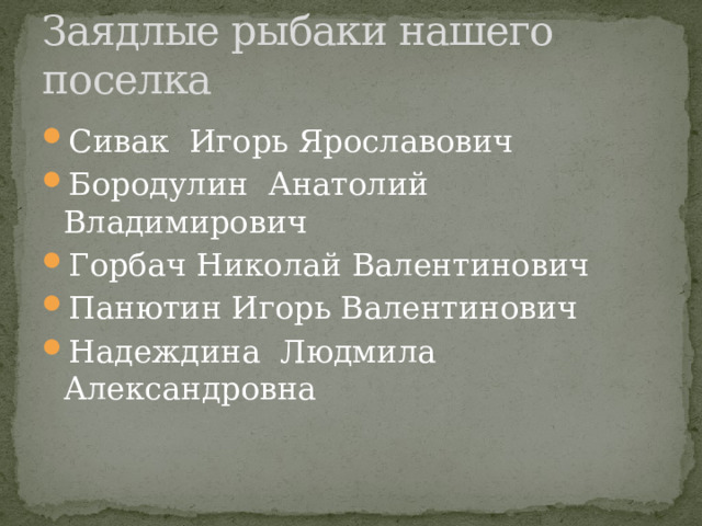 Заядлые рыбаки нашего поселка Сивак Игорь Ярославович Бородулин Анатолий Владимирович Горбач Николай Валентинович Панютин Игорь Валентинович Надеждина Людмила Александровна 