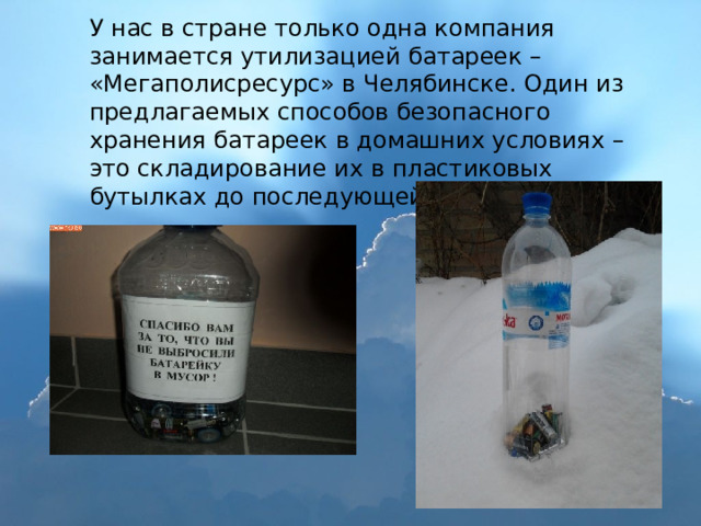 У нас в стране только одна компания занимается утилизацией батареек – «Мегаполисресурс» в Челябинске. Один из предлагаемых способов безопасного хранения батареек в домашних условиях – это складирование их в пластиковых бутылках до последующей переработки. 
