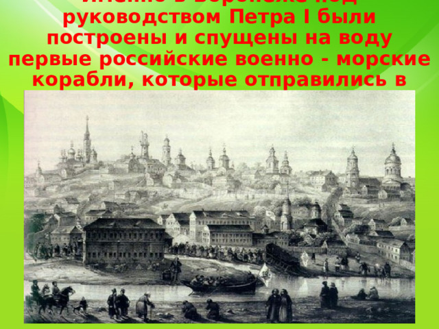  Именно в Воронеже под руководством Петра I были построены и спущены на воду первые российские военно - морские корабли, которые отправились в плавание по Черному морю. 