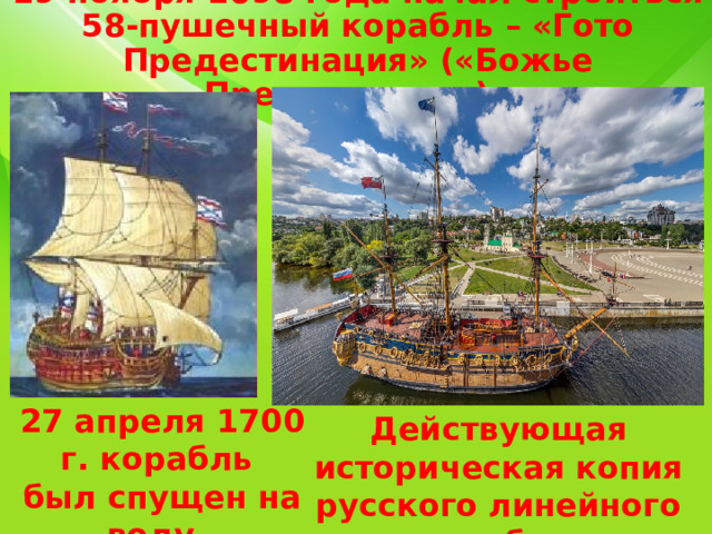 19 ноября 1698 года начал строиться 58-пушечный корабль – «Гото Предестинация» («Божье Предведение»). Действующая историческая копия русского линейного корабля 27 апреля 1700 г. корабль был спущен на воду. 