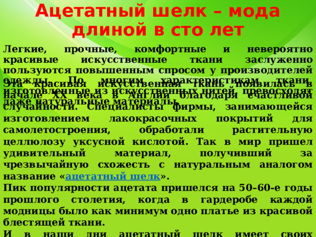 Ацетатный шелк – мода длиной в сто лет Легкие, прочные, комфортные и невероятно красивые искусственные ткани заслуженно пользуются повышенным спросом у производителей одежды. По многим характеристикам ткани, изготовленные из искусственных нитей, превосходят даже натуральные материалы. Эта красивая искусственная ткань появилась в начале ХХ века в Англии благодаря счастливой случайности. Специалисты фирмы, занимающейся изготовлением лакокрасочных покрытий для самолетостроения, обработали растительную целлюлозу уксусной кислотой. Так в мир пришел удивительный материал, получивший за чрезвычайную схожесть с натуральным аналогом название « ацетатный шелк ». Пик популярности ацетата пришелся на 50–60-е годы прошлого столетия, когда в гардеробе каждой модницы было как минимум одно платье из красивой блестящей ткани. И в наши дни ацетатный шелк имеет своих поклонников. Ацетатные волокна входят в состав многих тканей, значительно улучшая их качества. 
