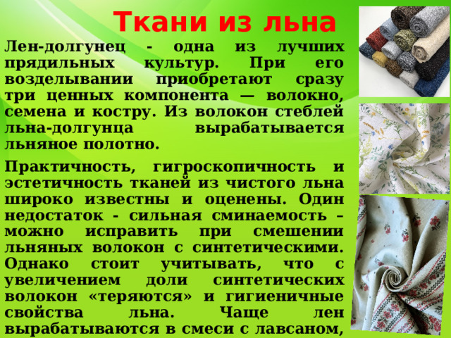 Ткани из льна Лен-долгунец - одна из лучших прядильных культур. При его возделывании приобретают сразу три ценных компонента — волокно, семена и костру. Из волокон стеблей льна-долгунца вырабатывается льняное полотно. Практичность, гигроскопичность и эстетичность тканей из чистого льна широко известны и оценены. Один недостаток - сильная сминаемость – можно исправить при смешении льняных волокон с синтетическими. Однако стоит учитывать, что с увеличением доли синтетических волокон «теряются» и гигиеничные свойства льна. Чаще лен вырабатываются в смеси с лавсаном, нитроном, вискозными и полинозными волокнами. Широко распространены ткани с составом лен+хлопок. 
