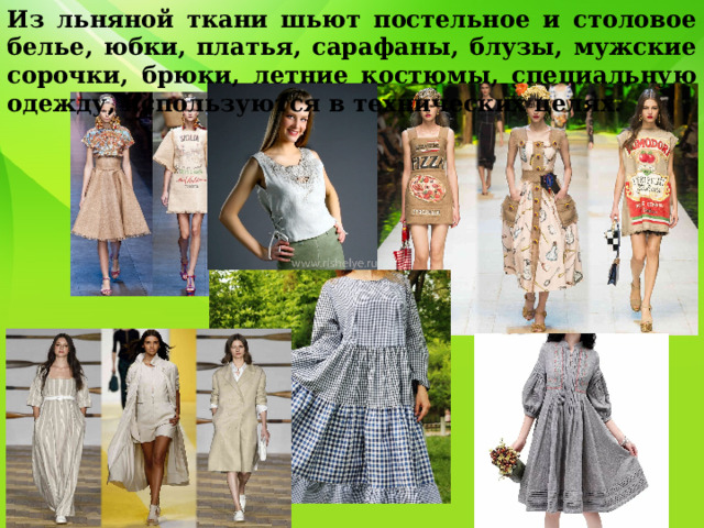 Из льняной ткани шьют постельное и столовое белье, юбки, платья, сарафаны, блузы, мужские сорочки, брюки, летние костюмы, специальную одежду, используются в технических целях. 