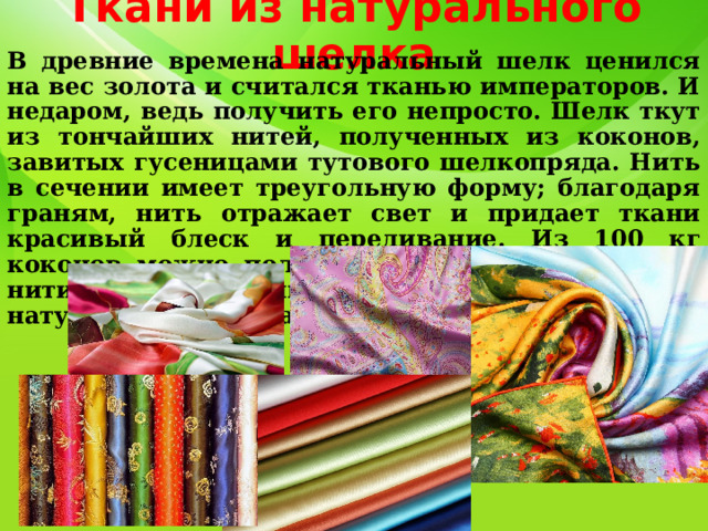 Ткани из натурального шелка В древние времена натуральный шелк ценился на вес золота и считался тканью императоров. И недаром, ведь получить его непросто. Шелк ткут из тончайших нитей, полученных из коконов, завитых гусеницами тутового шелкопряда. Нить в сечении имеет треугольную форму; благодаря граням, нить отражает свет и придает ткани красивый блеск и переливание. Из 100 кг коконов можно получить около 9 кг шелковой нити. В настоящее время около 50% натурального шелка производится в Китае . 