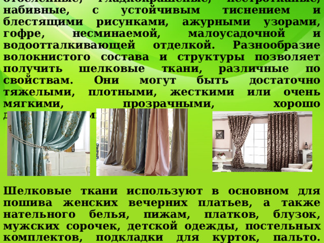                Шелковые ткани отличаются большим разнообразием внешнего оформления: отбеленные, гладкокрашеные, пестротканые, набивные, с устойчивым тиснением и блестящими рисунками, ажурными узорами, гофре, несминаемой, малоусадочной и водоотталкивающей отделкой. Разнообразие волокнистого состава и структуры позволяет получить шелковые ткани, различные по свойствам. Они могут быть достаточно тяжелыми, плотными, жесткими или очень мягкими, прозрачными, хорошо драпирующимися.     Шелковые ткани используют в основном для пошива женских вечерних платьев, а также нательного белья, пижам, платков, блузок, мужских сорочек, детской одежды, постельных комплектов, подкладки для курток, пальто. Применяют для декора помещения, пошива штор. 