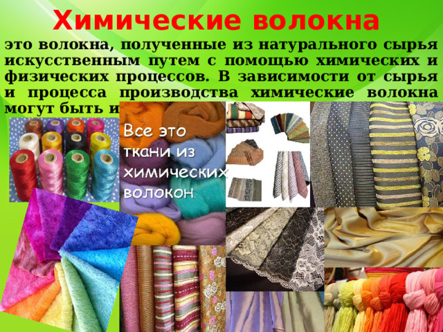 Химические волокна это волокна, полученные из натурального сырья искусственным путем с помощью химических и физических процессов. В зависимости от сырья и процесса производства химические волокна могут быть искусственными и синтетическими. 