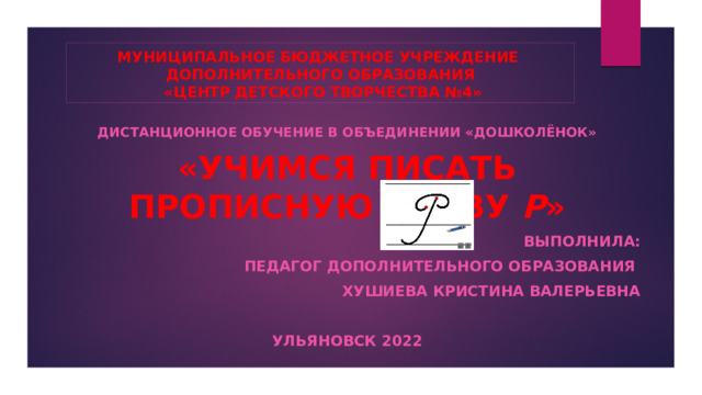 МУНИЦИПАЛЬНОЕ БЮДЖЕТНОЕ УЧРЕЖДЕНИЕ  ДОПОЛНИТЕЛЬНОГО ОБРАЗОВАНИЯ  «ЦЕНТР ДЕТСКОГО ТВОРЧЕСТВА №4» ДИСТАНЦИОННОЕ ОБУЧЕНИЕ В ОБЪЕДИНЕНИИ «ДОШКОЛЁНОК» «Учимся писать прописную букву Р » ВЫПОЛНИЛА: ПЕДАГОГ ДОПОЛНИТЕЛЬНОГО ОБРАЗОВАНИЯ ХУШИЕВА КРИСТИНА ВАЛЕРЬЕВНА  УЛЬЯНОВСК 2022 