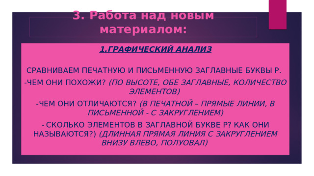 3. Работа над новым материалом: 1.Графический анализ   Сравниваем печатную и письменную заглавные буквы Р. -Чем они похожи? (по высоте, обе заглавные, количество элементов)  -Чем они отличаются? (в печатной – прямые линии, в письменной - с закруглением) - Сколько элементов в заглавной букве Р? Как они называются?) (длинная прямая линия с закруглением внизу влево, полуовал) 