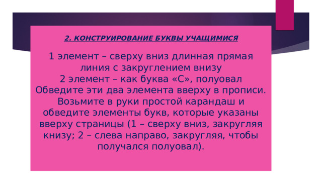 2. КОНСТРУИРОВАНИЕ БУКВЫ УЧАЩИМИСЯ   1 элемент – сверху вниз длинная прямая линия с закруглением внизу  2 элемент – как буква «С», полуовал  Обведите эти два элемента вверху в прописи. Возьмите в руки простой карандаш и обведите элементы букв, которые указаны вверху страницы (1 – сверху вниз, закругляя книзу; 2 – слева направо, закругляя, чтобы получался полуовал).   