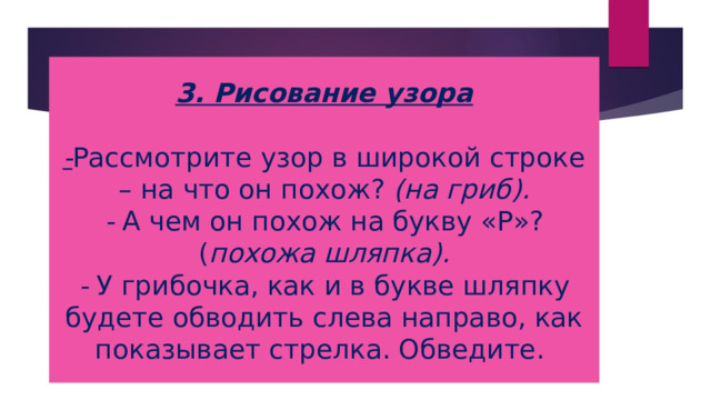 3. Рисование узора   - Рассмотрите узор в широкой строке – на что он похож? (на гриб).  - А чем он похож на букву «Р»? ( похожа шляпка).  - У грибочка, как и в букве шляпку будете обводить слева направо, как показывает стрелка. Обведите. 