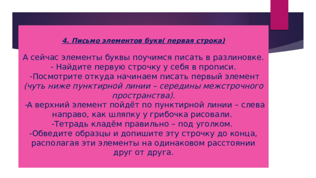 4. Письмо элементов букв( первая строка)   А сейчас элементы буквы поучимся писать в разлиновке.  - Найдите первую строчку у себя в прописи.  -Посмотрите откуда начинаем писать первый элемент (чуть ниже пунктирной линии – середины межстрочного пространства).  - А верхний элемент пойдёт по пунктирной линии – слева направо, как шляпку у грибочка рисовали.  -Тетрадь кладём правильно – под уголком.  -Обведите образцы и допишите эту строчку до конца, располагая эти элементы на одинаковом расстоянии друг от друга. 