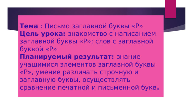 Тема : Письмо заглавной буквы «Р»  Цель урока: знакомство с написанием заглавной буквы «Р»; слов с заглавной буквой «Р»  Планируемый результат: знание учащимися элементов заглавной буквы «Р», умение различать строчную и заглавную буквы, осуществлять сравнение печатной и письменной букв . 