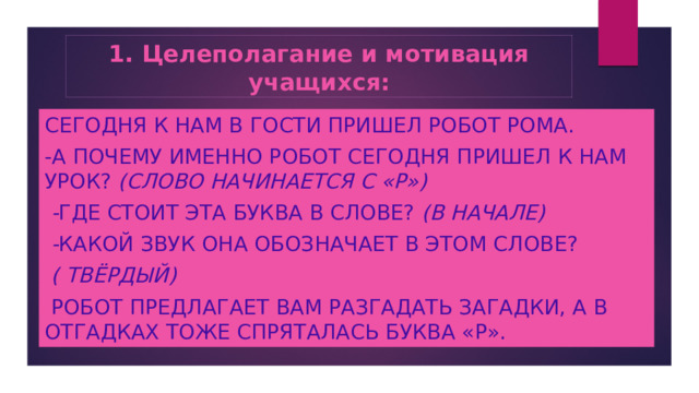 1. Целеполагание и мотивация учащихся: Сегодня к нам в гости пришел робот Рома. -А почему именно РОБОТ сегодня пришел к нам урок? (слово начинается с «Р»)  - Где стоит эта буква в слове? (в начале)  - Какой звук она обозначает в этом слове?  ( твёрдый)  Робот предлагает вам разгадать загадки, а в отгадках тоже спряталась буква «Р». 