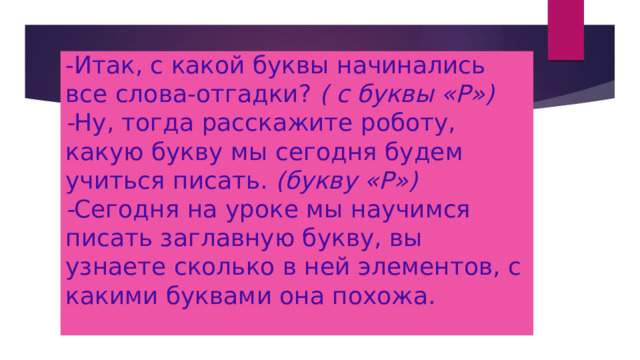 -Итак, с какой буквы начинались все слова-отгадки? ( с буквы «Р»)  - Ну, тогда расскажите роботу, какую букву мы сегодня будем учиться писать. (букву «Р»)  - Сегодня на уроке мы научимся писать заглавную букву, вы узнаете сколько в ней элементов, с какими буквами она похожа.   