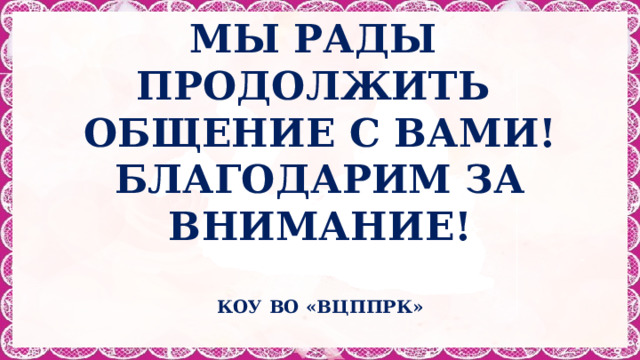 МЫ РАДЫ ПРОДОЛЖИТЬ  ОБЩЕНИЕ С ВАМИ!  БЛАГОДАРИМ ЗА ВНИМАНИЕ!  КОУ ВО «ВЦППРК»  