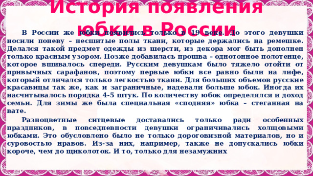  История появления юбки в России    В России же юбки появились только в 19 веке. До этого девушки носили поневу – несшитые полы ткани, которые держались на ремешке. Делался такой предмет одежды из шерсти, из декора мог быть дополнен только красным узором. Позже добавилась прошва – однотонное полотенце, которое вшивалось спереди.  Русским девушкам было тяжело отойти от привычных сарафанов, поэтому первые юбки все равно были на лифе, который отличался только легкостью ткани. Для больших объемов русские красавицы так же, как и заграничные, надевали больше юбок. Иногда их насчитывалось порядка 4-5 штук. По количеству юбок определялся и доход семьи. Для зимы же была специальная «сподняя» юбка – стеганная на вате.   Разноцветные ситцевые доставались только ради особенных праздников, в повседневности девушки ограничивались холщовыми юбками. Это обусловлено было не только дороговизной материалов, но и суровостью нравов. Из-за них, например, также не допускались юбки короче, чем до щиколоток. И то, только для незамужних 