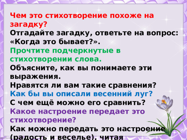 Чем это стихотворение похоже на загадку? Отгадайте загадку, ответьте на вопрос: «Когда это бывает?». Прочтите подчеркнутые в стихотворении слова. Объясните, как вы понимаете эти выражения. Нравятся ли вам такие сравнения? Как бы вы описали весенний луг? С чем ещё можно его сравнить? Какое настроение передает это стихотворение? Как можно передать это настроение (радость и веселье), читая произведение? 