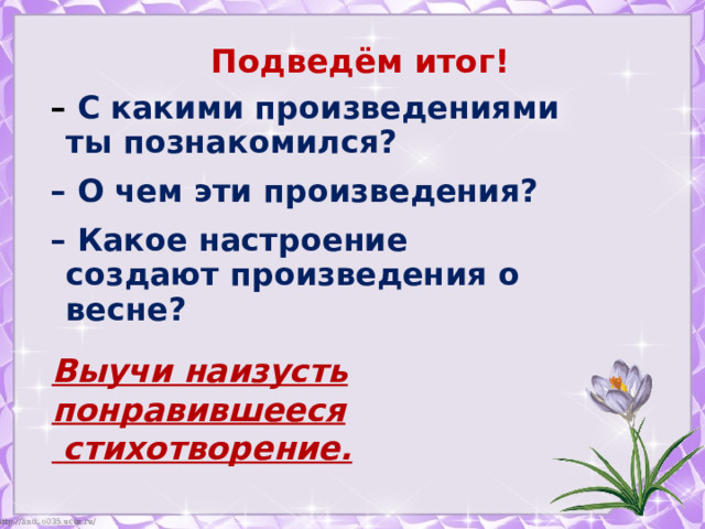 Подведём итог! – С какими произведениями ты познакомился? – О чем эти произведения? – Какое настроение создают произведения о весне?   Выучи наизусть понравившееся  стихотворение. 