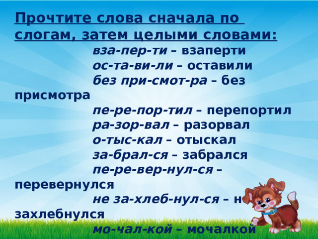 Прочтите слова сначала по слогам, затем целыми словами:    вза-пер-ти  – взаперти                      ос-та-ви-ли  – оставили                      без при-смот-ра  – без присмотра                      пе-ре-пор-тил  – перепортил                      ра-зор-вал  – разорвал                      о-тыс-кал  – отыскал                      за-брал-ся  – забрался                     пе-ре-вер-нул-ся  – перевернулся                      не за-хлеб-нул-ся  – не захлебнулся                      мо-чал-кой  – мочалкой   