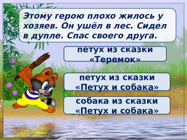 Этому герою плохо жилось у хозяев. Он ушёл в лес. Сидел в дупле. Спас своего друга. петух из сказки «Теремок» петух из сказки «Петух и собака» собака из сказки «Петух и собака» 