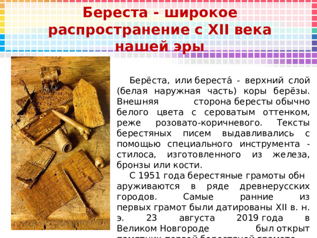 Береста - широкое распространение с XII века нашей эры Берёста, или береста́ - верхний слой (белая наружная часть) коры берёзы. Внешняя сторона бересты обычно белого цвета с сероватым оттенком, реже розовато-коричневого. Тексты берестяных писем выдавливались с помощью специального инструмента - стилоса, изготовленного из железа, бронзы или кости. С 1951 года берестяные грамоты обнаруживаются в ряде древнерусских городов. Самые ранние из первых грамот были датированы XII в. н. э. 23 августа 2019 года в Великом Новгороде был открыт памятник первой берестяной грамоте.   