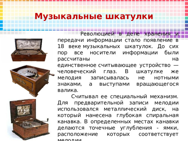 Музыкальные шкатулки  Революцией в деле хранения и передачи информации стало появление в 18 веке музыкальных шкатулок. До сих пор все носители информации были рассчитаны на единственное считывающее устройство — человеческий глаз. В шкатулке же мелодия записывалась не нотными знаками, а выступами вращающегося валика.  Считывал ее специальный механизм. Для предварительной записи мелодии использовался металлический диск, на который нанесена глубокая спиральная канавка. В определенных местах канавки делаются точечные углубления - ямки, расположение которых соответствует мелодии.                                  