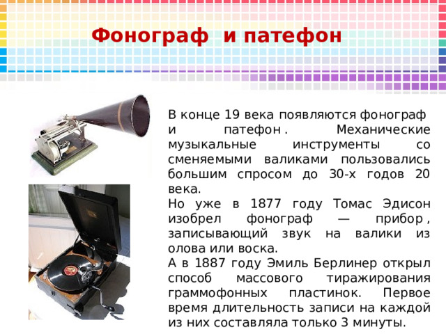 Фонограф  и патефон В конце 19 века появляются фонограф  и патефон . Механические музыкальные инструменты со сменяемыми валиками пользовались большим спросом до 30-х годов 20 века. Но уже в 1877 году Томас Эдисон изобрел фонограф — прибор , записывающий звук на валики из олова или воска. А в 1887 году Эмиль Берлинер открыл способ массового тиражирования граммофонных пластинок. Первое время длительность записи на каждой из них составляла только 3 минуты. 