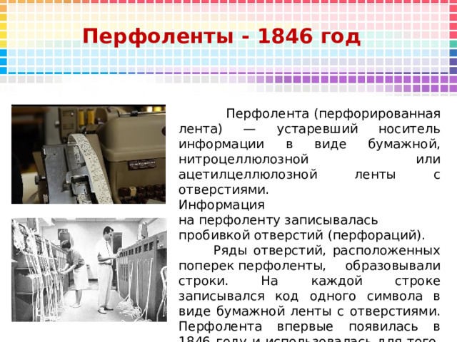 Перфоленты - 1846 год  Перфолента (перфорированная лента) — устаревший носитель информации в виде бумажной, нитроцеллюлозной или ацетилцеллюлозной ленты с отверстиями.  Информация на перфоленту записывалась пробивкой отверстий (перфораций).   Ряды отверстий, расположенных поперек перфоленты, образовывали строки. На каждой строке записывался код одного символа в виде бумажной ленты с отверстиями. Перфолента впервые появилась в 1846 году и использовалась для того, чтобы посылать телеграммы. 