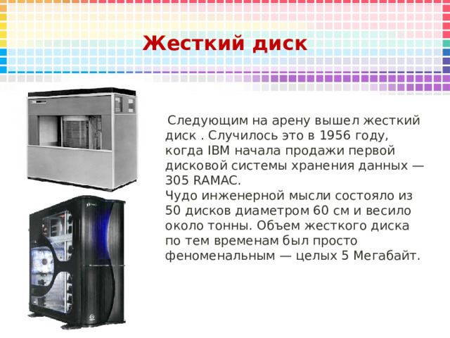 Жесткий диск   Следующим на арену вышел жесткий диск . Случилось это в 1956 году, когда IBM начала продажи первой дисковой системы хранения данных — 305 RAMAC. Чудо инженерной мысли состояло из 50 дисков диаметром 60 см и весило около тонны. Объем жесткого диска по тем временам был просто феноменальным — целых 5 Мегабайт. 