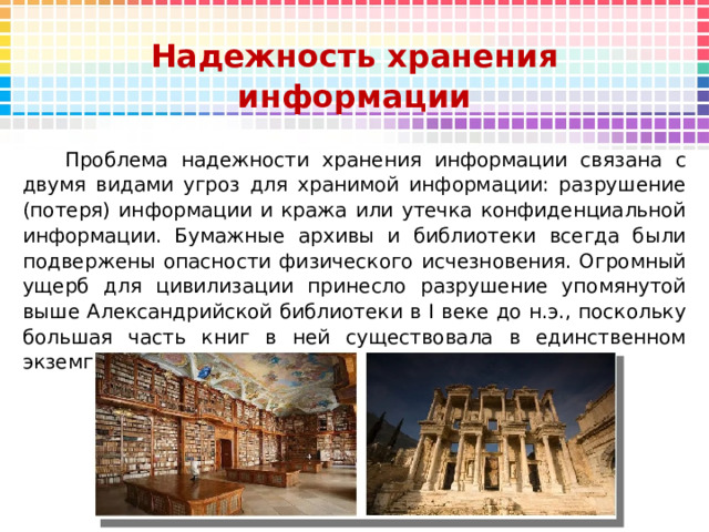 Надежность хранения информации  Проблема надежности хранения информации связана с двумя видами угроз для хранимой информации: разрушение (потеря) информации и кража или утечка конфиденциальной информации. Бумажные архивы и библиотеки всегда были подвержены опасности физического исчезновения. Огромный ущерб для цивилизации принесло разрушение упомянутой выше Александрийской библиотеки в I веке до н.э., поскольку большая часть книг в ней существовала в единственном экземпляре. 