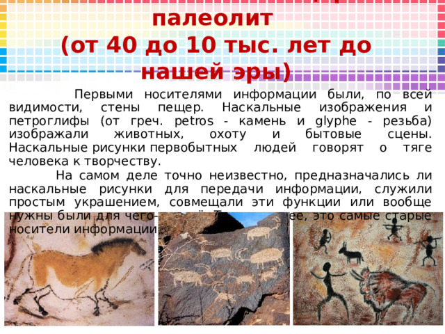 Камни и стены пещер - палеолит  (от 40 до 10 тыс. лет до нашей эры)  Первыми носителями информации были, по всей видимости, стены пещер. Наскальные изображения и петроглифы (от греч. petros - камень и glyphe - резьба) изображали животных, охоту и бытовые сцены. Наскальные рисунки первобытных людей говорят о тяге человека к творчеству.   На самом деле точно неизвестно, предназначались ли наскальные рисунки для передачи информации, служили простым украшением, совмещали эти функции или вообще нужны были для чего-то ещё. Тем не менее, это самые старые носители информации, известные сейчас. 