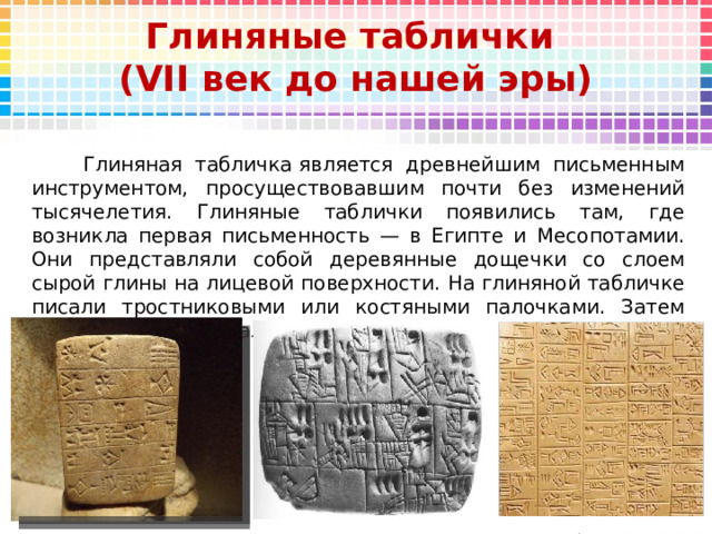 Глиняные таблички  ( VII век до нашей эры)  Глиняная табличка является древнейшим письменным инструментом, просуществовавшим почти без изменений тысячелетия. Глиняные таблички появились там, где возникла первая письменность — в Египте и Месопотамии. Они представляли собой деревянные дощечки со слоем сырой глины на лицевой поверхности. На глиняной табличке писали тростниковыми или костяными палочками. Затем табличку подсушивали. 