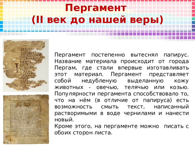 Пергамент  (II век до нашей веры) Пергамент постепенно вытеснял папирус. Название материала происходит от города Пергам, где стали впервые изготавливать этот материал. Пергамент представляет собой недубленую выделанную кожу животных - овечью, телячью или козью. Популярности пергамента способствовало то, что на нём (в отличие от папируса) есть возможность смыть текст, написанный растворимыми в воде чернилами и нанести новый. Кроме этого, на пергаменте можно писать с обоих сторон листа. 