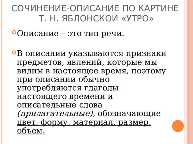 Сочинение-описание по картине  Т. Н. Яблонской «Утро» Описание – это тип речи. В описании указываются признаки предметов, явлений, которые мы видим в настоящее время, поэтому при описании обычно употребляются глаголы настоящего времени и описательные слова (прилагательные) , обозначающие цвет, форму, материал, размер, объем. 