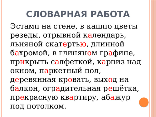 Словарная работа   Эстамп на стене, в кашпо цветы резеды, отрывной к а лендарь, льняной скат е рть ю , длинной б а хромой, в глинян о м гр а фине, пр и крыть с а лфеткой, к а рниз над окном, п а ркетный пол, д е ревянная кр о вать, вых о д на б а лкон, огр а дительная р е шётка, пр е красную кв а ртиру, аб а жур под потолком. 