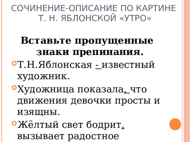 Сочинение-описание по картине  Т. Н. Яблонской «Утро» Вставьте пропущенные знаки препинания. Т.Н.Яблонская - известный художник. Художница показала , что движения девочки просты и изящны. Жёлтый свет бодрит , вызывает радостное настроение. 