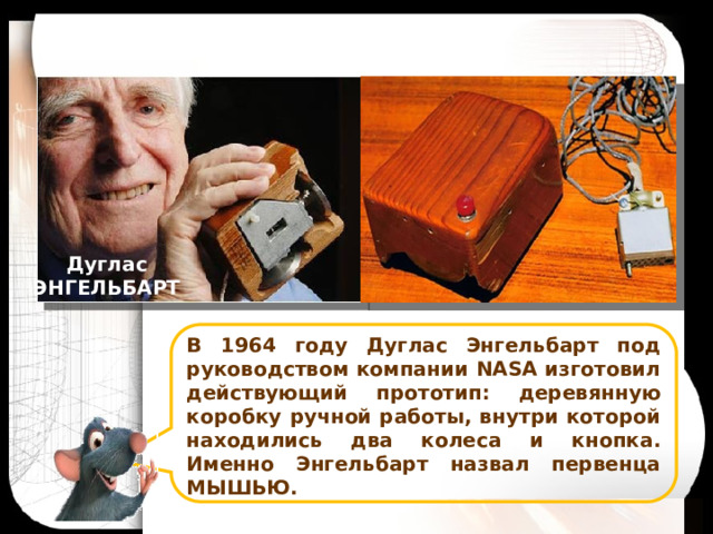 Дуглас ЭНГЕЛЬБАРТ В 1964 году Дуглас Энгельбарт под руководством компании NASA изготовил действующий прототип: деревянную коробку ручной работы, внутри которой находились два колеса и кнопка. Именно Энгельбарт назвал первенца МЫШЬЮ. 