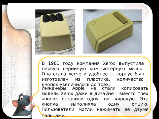 В 1981 году компания Xerox выпустила первую серийную компьютерную мышь. Она стала легче и удобнее — корпус был изготовлен из пластика, количество кнопок увеличилось до трёх. Инженеры Apple не стали копировать модель Xerox даже в дизайне - вместо трёх кнопок оставили одну, но широкую. Эта кнопка выполняла одну опцию. Пользователи могли нажимать её двумя пальцами .  