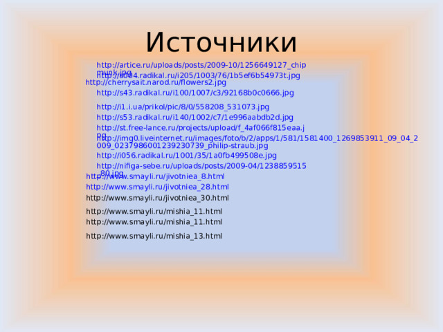 Источники http://artice.ru/uploads/posts/2009-10/1256649127_chipmunk.jpg http://s004.radikal.ru/i205/1003/76/1b5ef6b54973t.jpg http://cherrysait.narod.ru/flowers2.jpg http://s43.radikal.ru/i100/1007/c3/92168b0c0666.jpg http://i1.i.ua/prikol/pic/8/0/558208_531073.jpg http://s53.radikal.ru/i140/1002/c7/1e996aabdb2d.jpg http://st.free-lance.ru/projects/upload/f_4af066f815eaa.jpg http://img0.liveinternet.ru/images/foto/b/2/apps/1/581/1581400_1269853911_09_04_2009_0237986001239230739_philip-straub.jpg http://i056.radikal.ru/1001/35/1a0fb499508e.jpg http://nifiga-sebe.ru/uploads/posts/2009-04/1238859515_80.jpg http://www.smayli.ru/jivotniea_8.html http://www.smayli.ru/jivotniea_28.html http://www.smayli.ru/jivotniea_30.html http://www.smayli.ru/mishia_11.html http://www.smayli.ru/mishia_11.html http://www.smayli.ru/mishia_13.html 